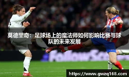 莫德里奇：足球场上的魔法师如何影响比赛与球队的未来发展